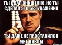 Ты сдал онищенко, но ты сделал это без уважения ты даже не проставился мне пивом