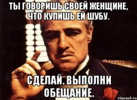 ты говоришь своей женщине, что купишь ей шубу. сделай. выполни обещание.