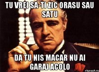 TU vrei sa-ti zic orasu sau satu Da tu nis macar nu ai garaj acolo