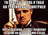 Ти просешь чтаб я тибя ни тралировал дмитриен Но ты делаишь эта без уважения Ты даже ни делаишь мне сасай