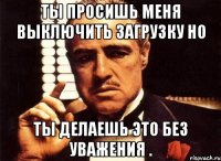 Ты просишь меня выключить загрузку но Ты делаешь это без уважения .