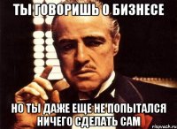 ты говоришь о бизнесе но ты даже еще не попытался ничего сделать сам