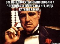 все вы говорите люблю люблю а член не сасете оргазма нет, куда катиться мир.... 