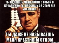 Ты просишь меня пойти с тобой в качалку,но ты просишь об этом без уважения Ты даже не называешь меня крестным отцом