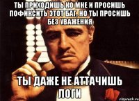 Ты приходишь ко мне и просишь пофиксить этот баг, но ты просишь без уважения Ты даже не аттачишь логи