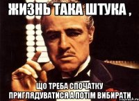 жизнь така штука , що треба спочатку приглядуватися а потім вибирати