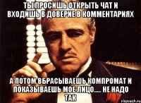 ты просишь открыть чат и входишь в доверие в комментариях а потом вбрасываешь компромат и показываешь мое лицо..... НЕ НАДО ТАК