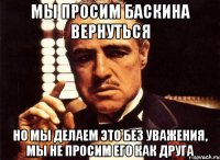 МЫ ПРОСИМ БАСКИНА ВЕРНУТЬСЯ НО МЫ ДЕЛАЕМ ЭТО БЕЗ УВАЖЕНИЯ, МЫ НЕ ПРОСИМ ЕГО КАК ДРУГА