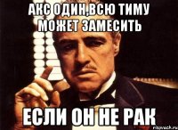 Акс один,всю тиму может замесить если он не рак