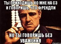 Ты приходишь ко мне на сз и говоришь, что френдли но ты говоришь без уважения