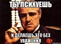 Ты психуешь и делаешь это без уважения