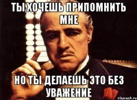 ты хочешь припомнить мне но ты делаешь это без уважение