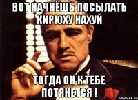 Вот начнёшь посылать Кирюху Нахуй Тогда он к тебе потянется !