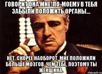 Говорит она мне: По-моему в тебя забыли положить органы... Нет, скорее наоборот, мне положили больше мозгов, чем тебе, поэтому ты женщина.