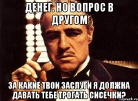 денег. но вопрос в другом за какие твои заслуги я должна давать тебе трогать сисечки?