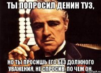 Ты попросил Денин туз, но ты просишь его без должного уважения, не спросив, по чем он.