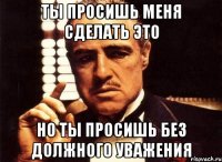 ты просишь меня сделать это Но ты просишь без должного уважения