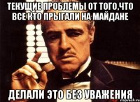 текущие проблемы от того,что все кто прыгали на майдане делали это без уважения