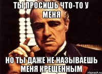 ТЫ ПРОСИШЬ ЧТО-ТО У МЕНЯ НО ТЫ ДАЖЕ НЕ НАЗЫВАЕШЬ МЕНЯ КРЕЩЕННЫМ