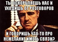 Ты оскорбляешь нас и уходишь от розговоров и говоришь что-то про нежелание иметь связи?