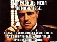 ты просишь меня помочь тебе, но ты делаешь это без уважения ты даже не называешь меня "ваше превосходительство"