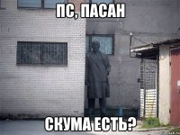 Пс, пасан скума есть?