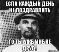 Если каждый день не поздравлять То ты уже мне не ДРУГ !