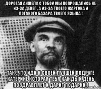 ДОРОГАЯ Анжела с Тобой мы попрощались не из-за денег , а из-за твоего жаргона и Поганого базара твоего Языка ! Так , что иди к своей Лучшей подруге Катерине которая тебя каждый день поздравляет и дарит подарки !