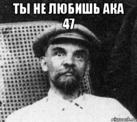 ты не любишь ака 47 