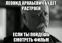 леонид аркаьевич будет растроен если ты пойдешь смотреть фильм