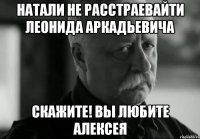 Натали не расстраевайти Леонида Аркадьевича скажите! вы любите Алексея