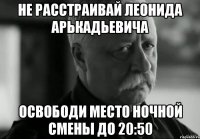 Не расстраивай Леонида Арькадьевича Освободи место ночной смены до 20:50