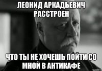 Леонид Аркадьевич расстроен что ты не хочешь пойти со мной в антикафе