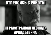 ОТПРОСИСЬ С РАБОТЫ НЕ РАССТРАИВАЙ ЛЕОНИДА АРКАДЬЕВИЧА