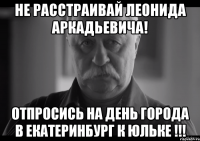 не расстраивай леонида аркадьевича! отпросись на день города в Екатеринбург к юльке !!!