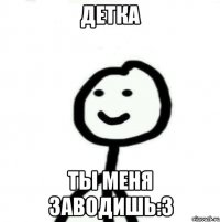 детка ты меня заводишь:3