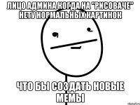 лицо админа когда на "рисоваче" нету нормальных картинок что бы создать новые мемы