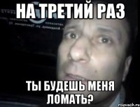 На третий раз ты будешь меня ломать?