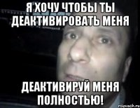 Я хочу чтобы ты деактивировать меня деактивируй меня полностью!