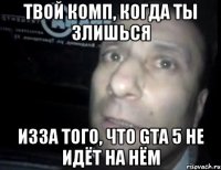 твой комп, когда ты злишься изза того, что gta 5 не идёт на нём