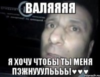 Валяяяя Я ХОЧУ ЧТОБЫ ТЫ МЕНЯ ПЭЖНУУУЛЬЬЬЬ!♥♥♥