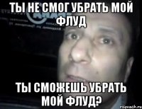 Ты не смог убрать мой флуд Ты сможешь убрать мой флуд?