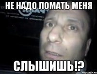 Не надо ломать меня Слышишь!?