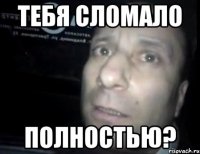 тебя сломало полностью?