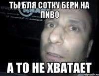 Ты бля СОТКУ БЕРИ НА ПИВО А ТО НЕ ХВАТАЕТ