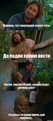 Прикинь, тут говорящий скелет есть. Да ладно хуйню нести Честно, смотри! Мужик, сколько будет дважды два? Отъебись со своим пивом, дай подумать...