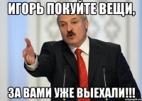 Игорь покуйте вещи, За вами уже выехали!!!