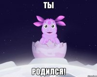 Ты родился!