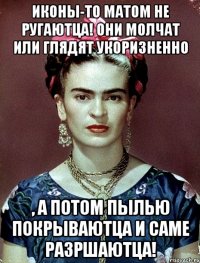 Иконы-то матом не ругаютца! Они молчат или глядят укоризненно , а потом пылью покрываютца и саме разршаютца!