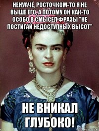 Ненуачё, росточком-то я не выше его, а потому он как-то особо в смысел фразы "Не постигай недоступных высот" не вникал глубоко!